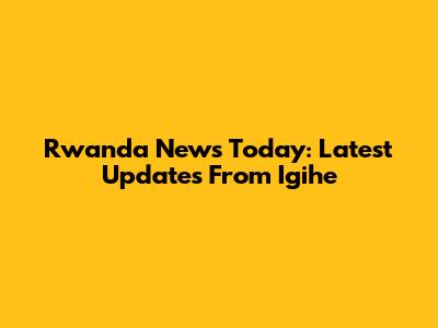 Rwanda News Today: Latest Updates From Igihe
