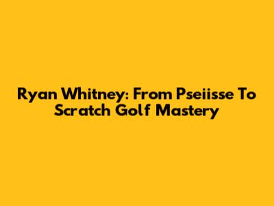 Ryan Whitney: From Pseiisse To Scratch Golf Mastery