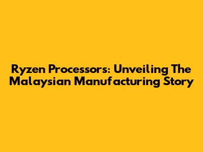 Ryzen Processors: Unveiling The Malaysian Manufacturing Story