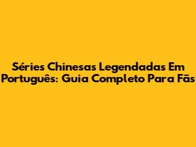Séries Chinesas Legendadas Em Português: Guia Completo Para Fãs