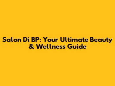 Salon Di BP: Your Ultimate Beauty & Wellness Guide