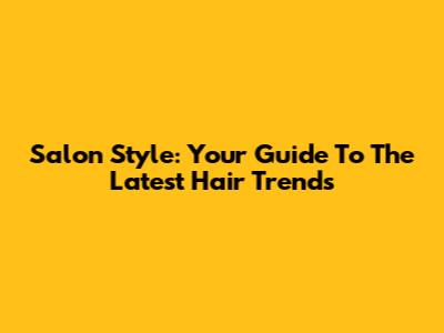 Salon Style: Your Guide To The Latest Hair Trends
