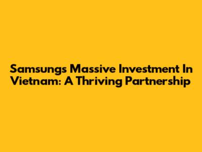Samsung's Massive Investment In Vietnam: A Thriving Partnership
