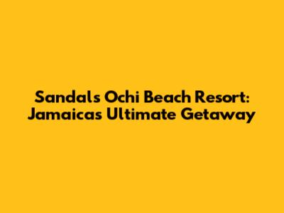 Sandals Ochi Beach Resort: Jamaica's Ultimate Getaway