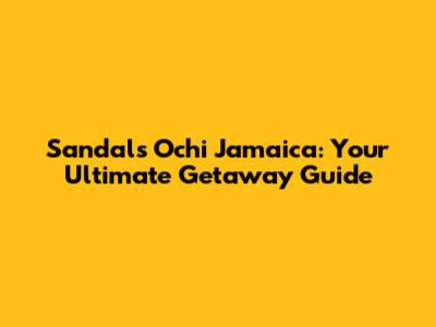Sandals Ochi Jamaica: Your Ultimate Getaway Guide