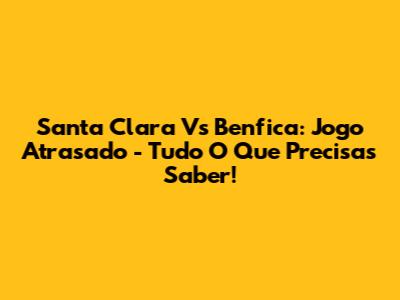 Santa Clara Vs Benfica: Jogo Atrasado - Tudo O Que Precisas Saber!