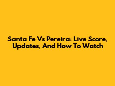 Santa Fe Vs Pereira: Live Score, Updates, And How To Watch