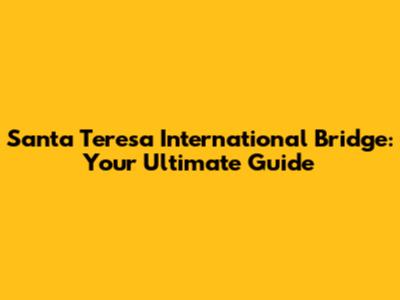 Santa Teresa International Bridge: Your Ultimate Guide