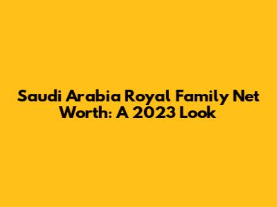 Saudi Arabia Royal Family Net Worth: A 2023 Look