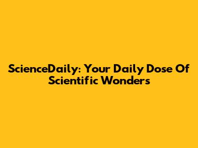 ScienceDaily: Your Daily Dose Of Scientific Wonders