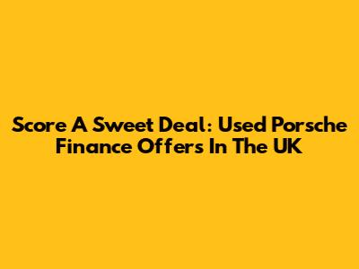 Score A Sweet Deal: Used Porsche Finance Offers In The UK