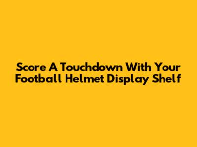 Score A Touchdown With Your Football Helmet Display Shelf