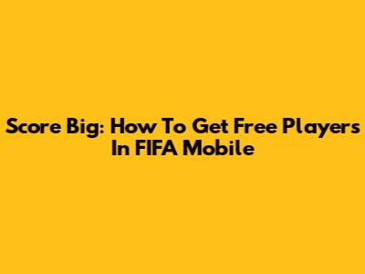 Score Big: How To Get Free Players In FIFA Mobile