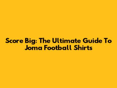 Score Big: The Ultimate Guide To Joma Football Shirts