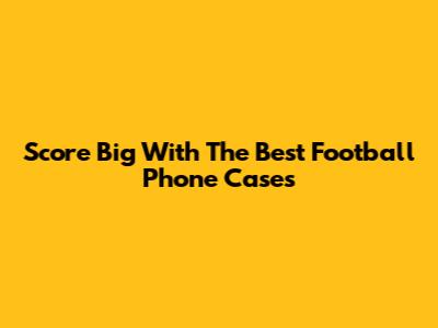 Score Big With The Best Football Phone Cases