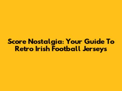 Score Nostalgia: Your Guide To Retro Irish Football Jerseys