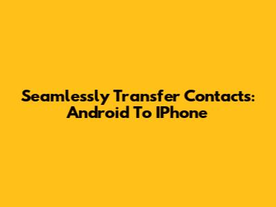 Seamlessly Transfer Contacts: Android To IPhone