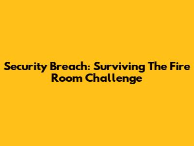 Security Breach: Surviving The Fire Room Challenge