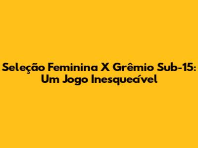 Seleção Feminina X Grêmio Sub-15: Um Jogo Inesquecível