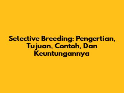Selective Breeding: Pengertian, Tujuan, Contoh, Dan Keuntungannya