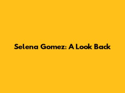 Selena Gomez: A Look Back