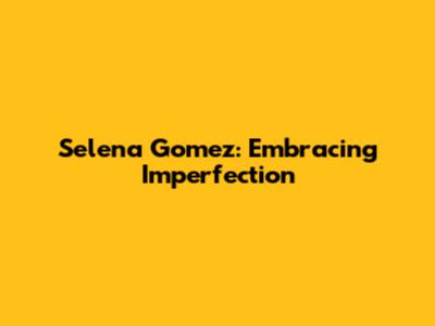 Selena Gomez: Embracing Imperfection