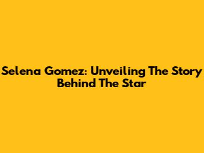 Selena Gomez: Unveiling The Story Behind The Star