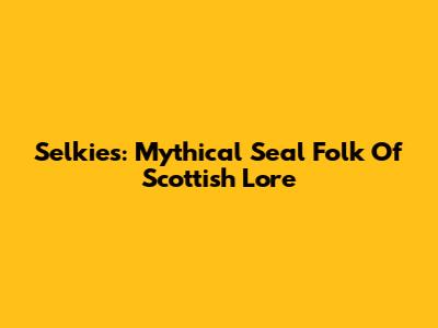 Selkies: Mythical Seal Folk Of Scottish Lore