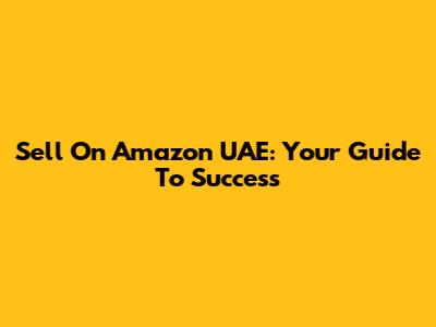 Sell On Amazon UAE: Your Guide To Success