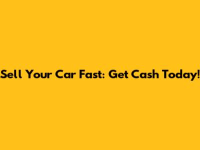 Sell Your Car Fast: Get Cash Today!