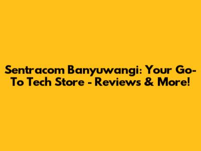 Sentracom Banyuwangi: Your Go-To Tech Store - Reviews & More!