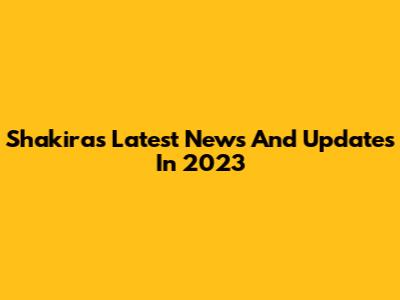 Shakira's Latest News And Updates In 2023