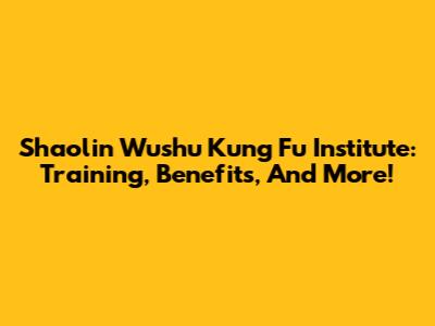 Shaolin Wushu Kung Fu Institute: Training, Benefits, And More!