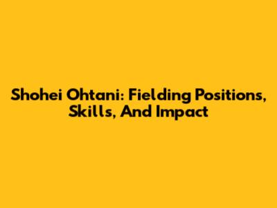 Shohei Ohtani: Fielding Positions, Skills, And Impact