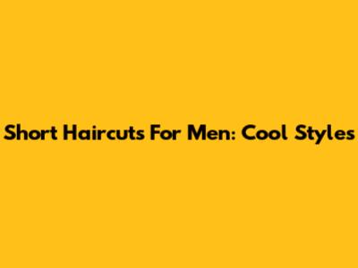 Short Haircuts For Men: Cool Styles