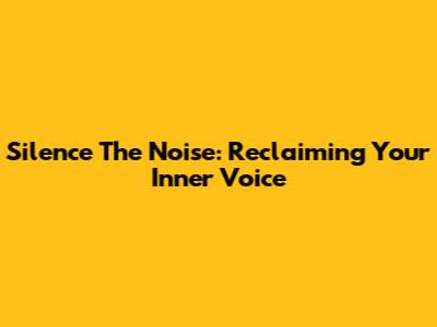 Silence The Noise: Reclaiming Your Inner Voice