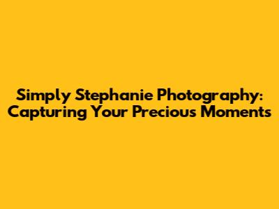 Simply Stephanie Photography: Capturing Your Precious Moments