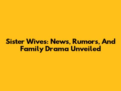 Sister Wives: News, Rumors, And Family Drama Unveiled