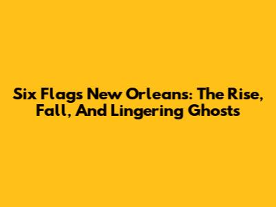 Six Flags New Orleans: The Rise, Fall, And Lingering Ghosts