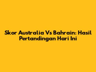 Skor Australia Vs Bahrain: Hasil Pertandingan Hari Ini