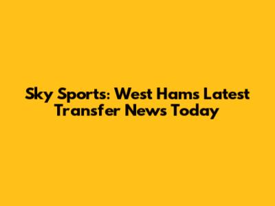 Sky Sports: West Ham's Latest Transfer News Today