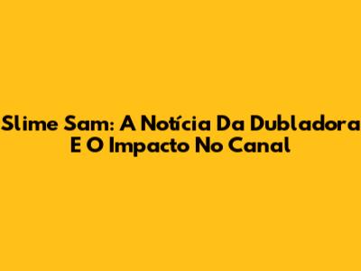 Slime Sam: A Notícia Da Dubladora E O Impacto No Canal