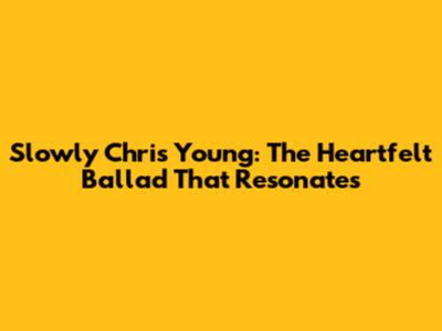 Slowly Chris Young: The Heartfelt Ballad That Resonates