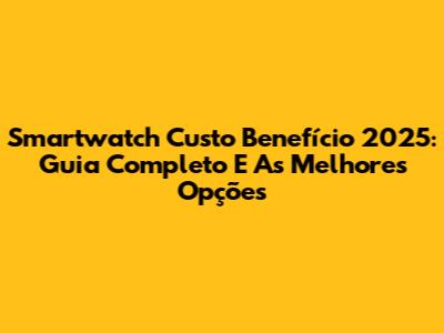 Smartwatch Custo Benefício 2025: Guia Completo E As Melhores Opções
