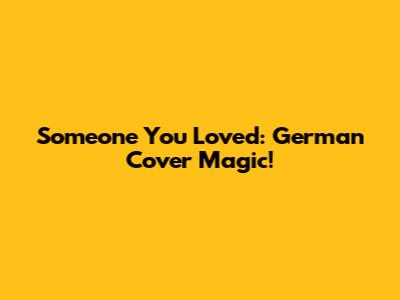Someone You Loved: German Cover Magic!