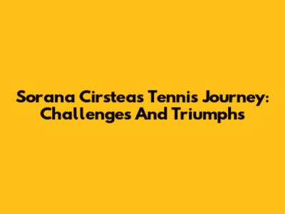 Sorana Cirstea's Tennis Journey: Challenges And Triumphs
