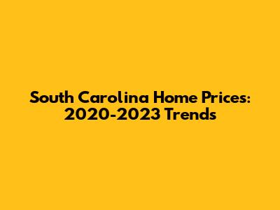 South Carolina Home Prices: 2020-2023 Trends