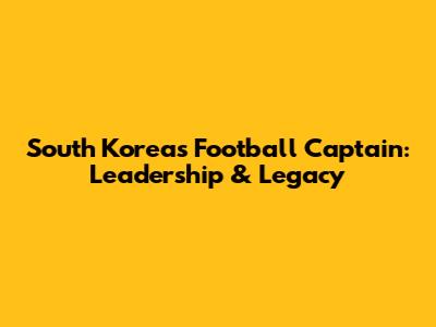 South Korea's Football Captain: Leadership & Legacy