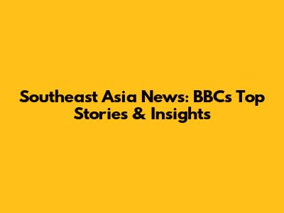 Southeast Asia News: BBC's Top Stories & Insights