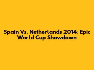 Spain Vs. Netherlands 2014: Epic World Cup Showdown